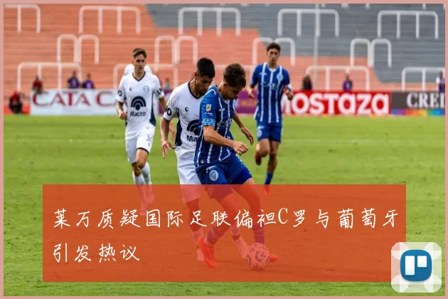 莱万质疑国际足联偏袒C罗与葡萄牙引发热议