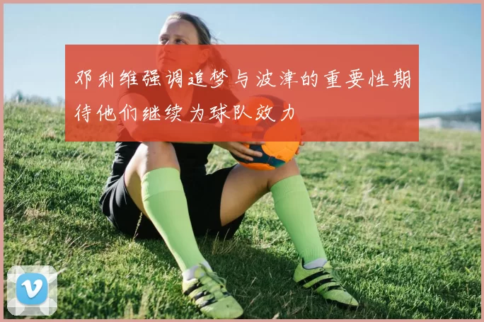 邓利维强调追梦与波津的重要性期待他们继续为球队效力