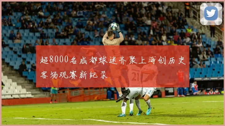 超8000名成都球迷齐聚上海创历史客场观赛新纪录
