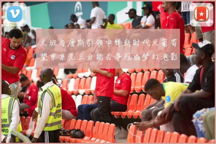 文班与唐斯引领中锋新时代火箭寄望申京无三分能否争冠成梦幻泡影