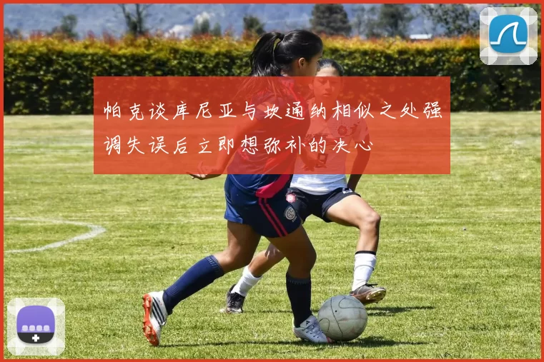 帕克谈库尼亚与坎通纳相似之处强调失误后立即想弥补的决心
