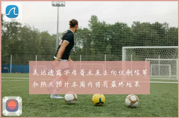 美记透露字母哥未来去向仅剩绿军和热火预计本周内将有最终结果