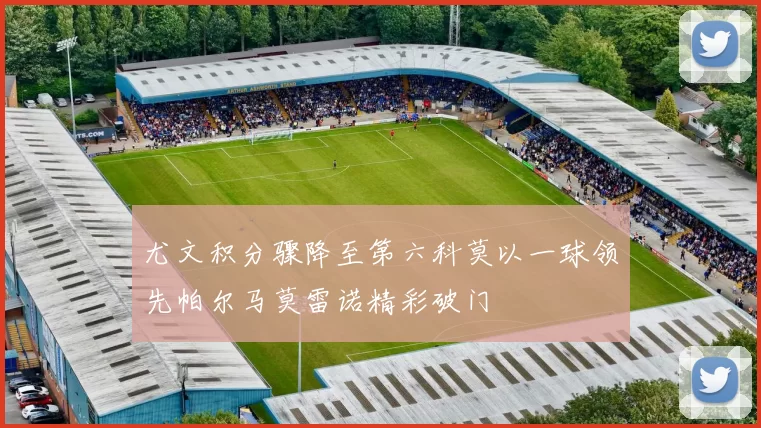 尤文积分骤降至第六科莫以一球领先帕尔马莫雷诺精彩破门