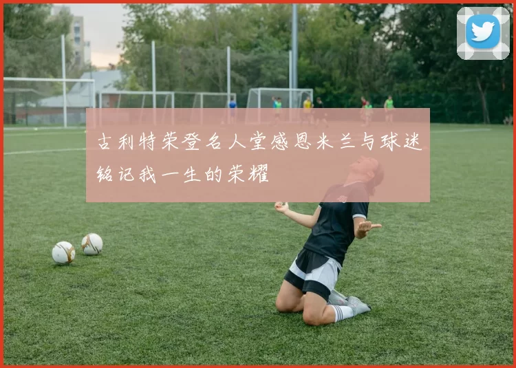 古利特荣登名人堂感恩米兰与球迷铭记我一生的荣耀