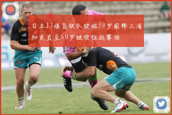 日本J3福岛联队续租59岁前锋三浦知良直至60岁继续征战赛场