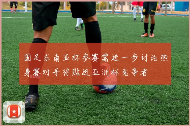 国足东南亚杯参赛需进一步讨论热身赛对手将贴近亚洲杯竞争者