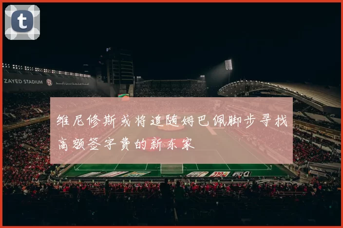 维尼修斯或将追随姆巴佩脚步寻找高额签字费的新东家