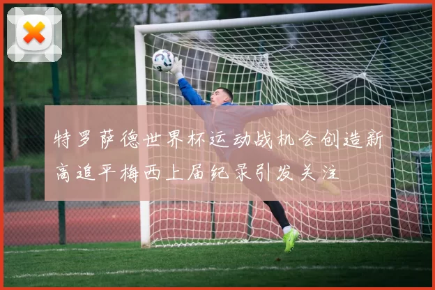 特罗萨德世界杯运动战机会创造新高追平梅西上届纪录引发关注