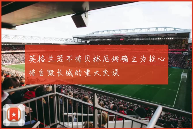 英格兰若不将贝林厄姆确立为核心将自毁长城的重大失误