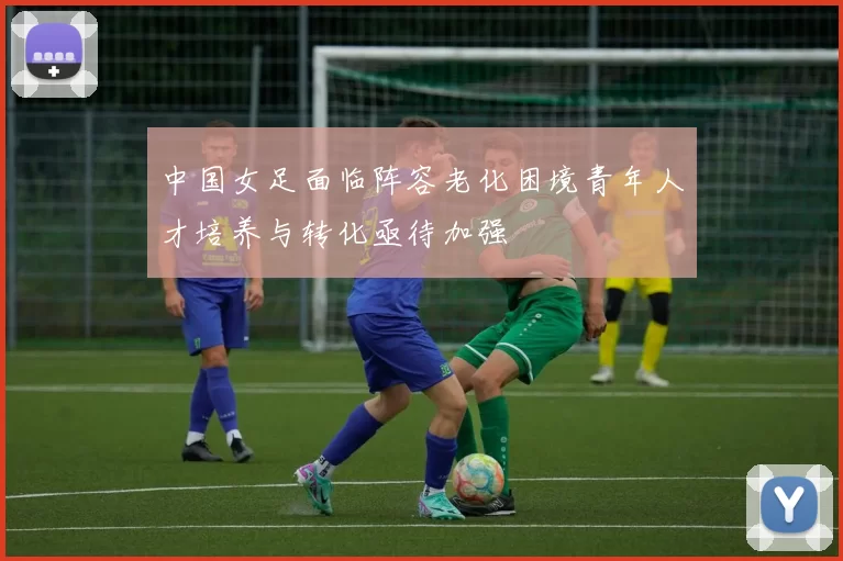 中国女足面临阵容老化困境青年人才培养与转化亟待加强