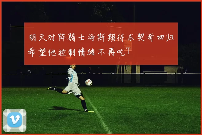明天对阵骑士海斯期待东契奇回归希望他控制情绪不再吃T