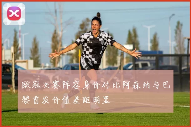 欧冠决赛阵容身价对比阿森纳与巴黎首发价值差距明显