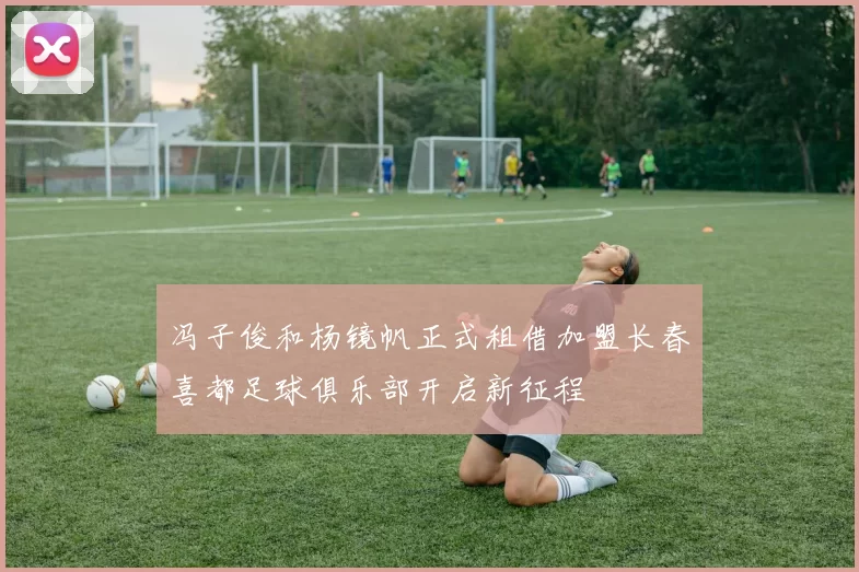 冯子俊和杨镜帆正式租借加盟长春喜都足球俱乐部开启新征程