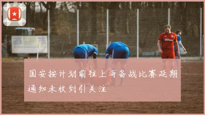 国安按计划前往上海备战比赛延期通知未收到引关注