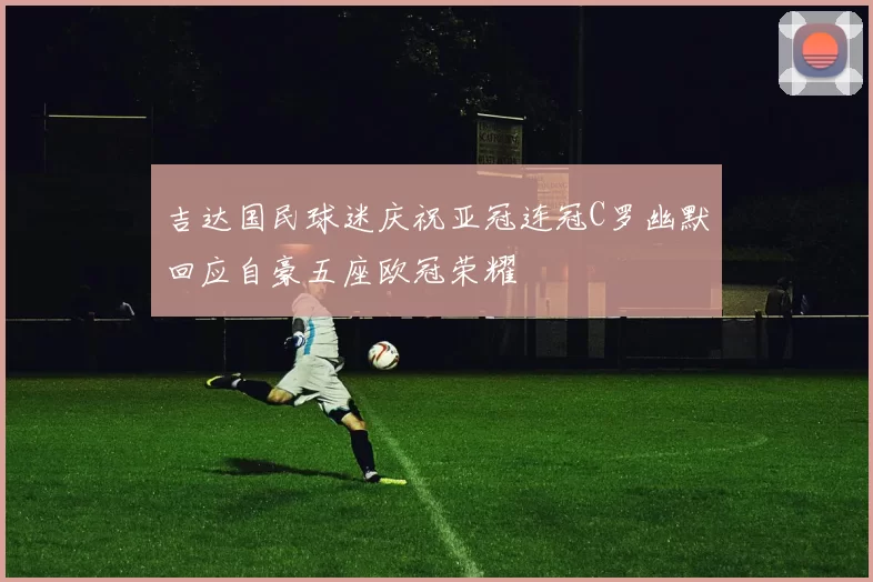 吉达国民球迷庆祝亚冠连冠C罗幽默回应自豪五座欧冠荣耀
