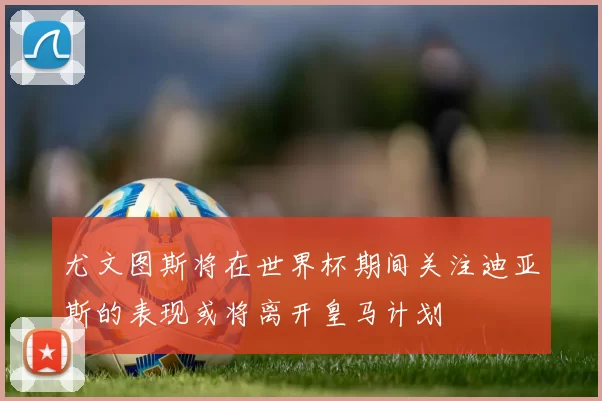 尤文图斯将在世界杯期间关注迪亚斯的表现或将离开皇马计划