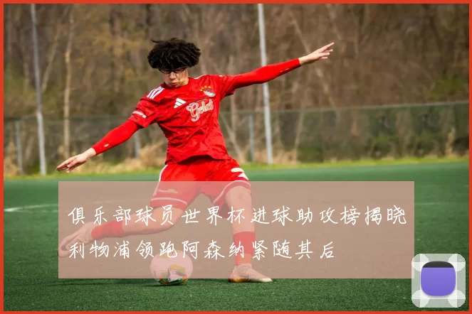 俱乐部球员世界杯进球助攻榜揭晓利物浦领跑阿森纳紧随其后