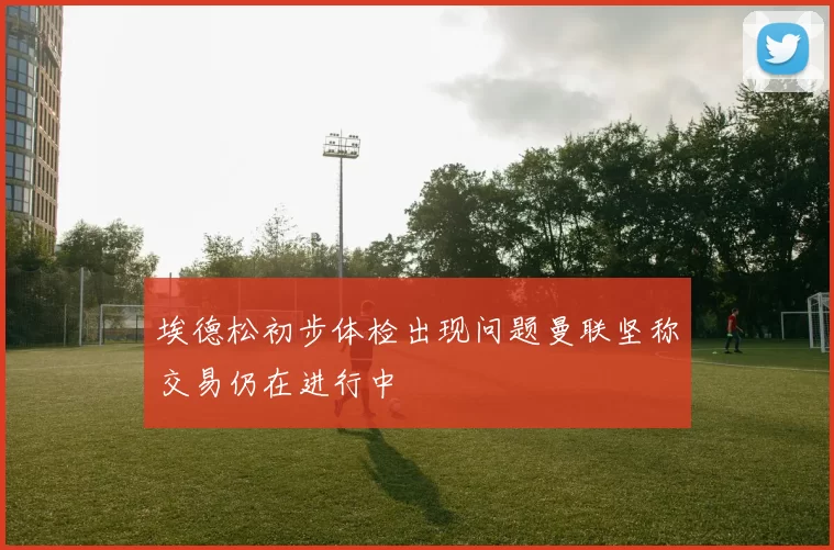 埃德松初步体检出现问题曼联坚称交易仍在进行中