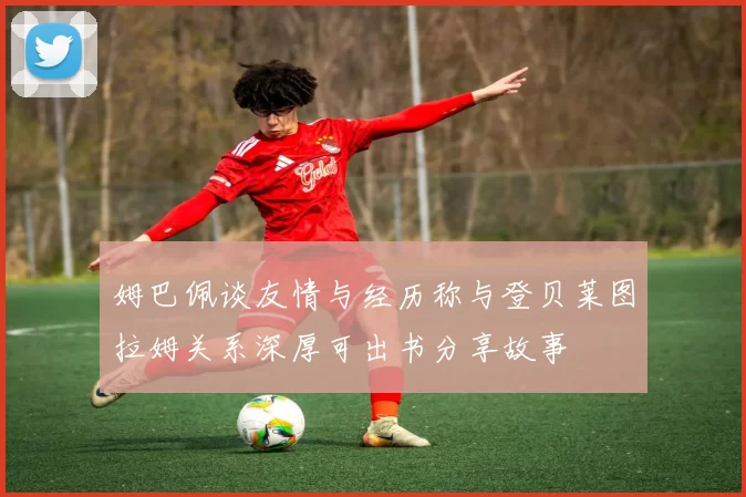 姆巴佩谈友情与经历称与登贝莱图拉姆关系深厚可出书分享故事