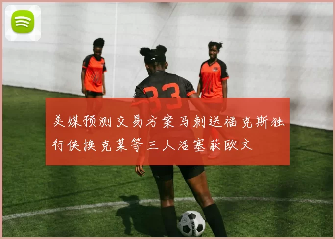 美媒预测交易方案马刺送福克斯独行侠换克莱等三人活塞获欧文