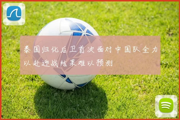 泰国归化后卫首次面对中国队全力以赴迎战结果难以预测