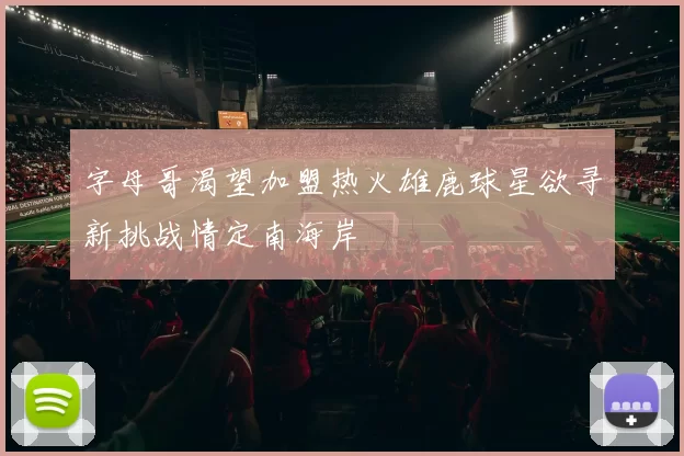 字母哥渴望加盟热火雄鹿球星欲寻新挑战情定南海岸