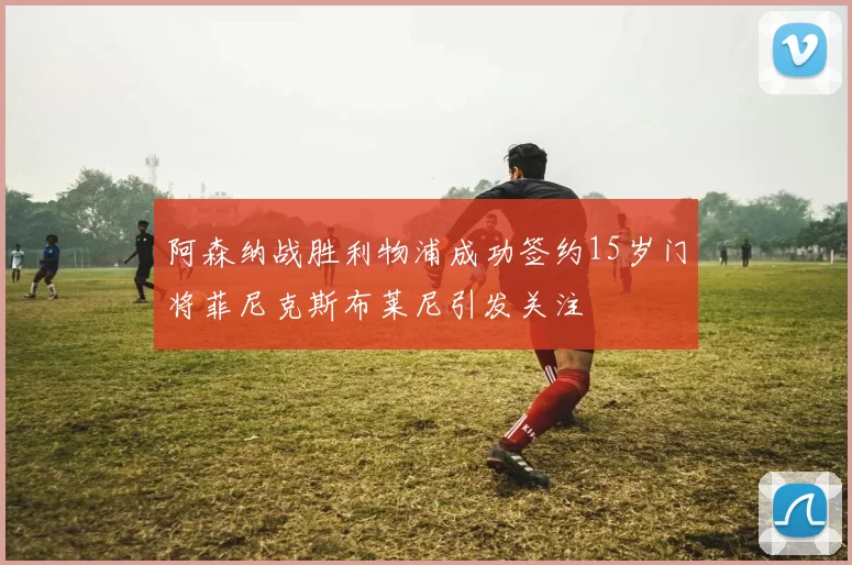 阿森纳战胜利物浦成功签约15岁门将菲尼克斯布莱尼引发关注