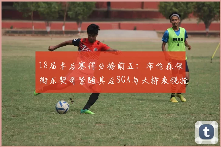 18届季后赛得分榜前五：布伦森领衔东契奇紧随其后SGA与大桥表现抢眼