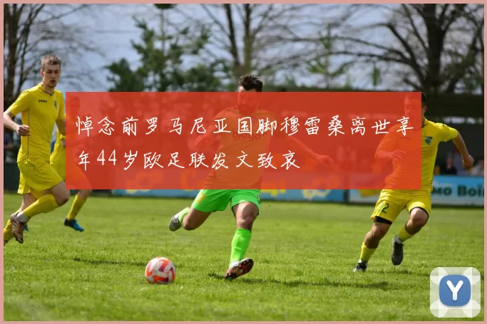 悼念前罗马尼亚国脚穆雷桑离世享年44岁欧足联发文致哀