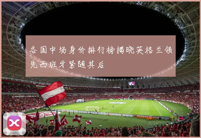 各国中场身价排行榜揭晓英格兰领先西班牙紧随其后